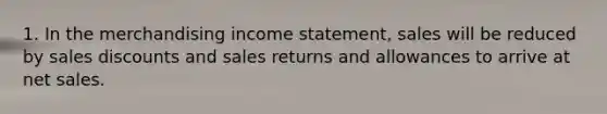 1. In the merchandising income statement, sales will be reduced by sales discounts and sales returns and allowances to arrive at net sales.