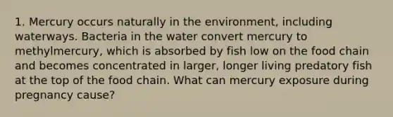 1. Mercury occurs naturally in the environment, including waterways. Bacteria in the water convert mercury to methylmercury, which is absorbed by fish low on the food chain and becomes concentrated in larger, longer living predatory fish at the top of the food chain. What can mercury exposure during pregnancy cause?