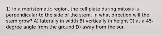 1) In a meristematic region, the cell plate during mitosis is perpendicular to the side of the stem. In what direction will the stem grow? A) laterally in width B) vertically in height C) at a 45-degree angle from the ground D) away from the sun