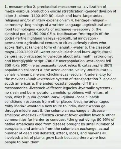 1. mesoamerica 2. preclassical mesoamerica -civilization of maize -surplus production -social stratification -gender division of labor 3. olmec -1400-400 BC -slash and burn -large areas -religious and/or military expansionism 4. heritage -religion -astronomy -beginnings of a written language -agricultural and food technologies -circuits of exchange -weaponry 5. the classical period 150-900 CE a. teotihuacan "metropolis of the gods) -fertile highland valleys -agricultural innovation -permanent agricultural centers to cities -priestly rulers who spoke Nahuat (ancient form of nahuatl) -water b. the classical maya -200-1200 CE -water canals -slash and burn -agricultural centers -sophisticated knowledge about arts, math, astronomy, and hieroglyphic script -700 CE overpopulation -war -copal fell 800 -tika 900 -life as peasants -book relics 6. catastrophe (80% population collapse) a. the aztec -central valley -multicultural -canals -chinampa -wars -chichimecas -secular -traders -city for the mexicas -300k -extensive system of transportation 7. ancient south americas a. the andes -coastal people -diff than mesoamerica -livestock -different legacies -hydraulic systems -no slash and burn -potato -camelids -problems with elites, el nino, wars b. puna -potato -tarwi -quinoa -coca c. harsh conditions -resources from other places -became advantages *why iberia? -wanted a new route to india, didn't wanna go through middle east 8. the columbian exchange a. disease -smallpox -measles -influenza -scarlet fever -yellow fever b. other communities far harder to conquest *the great dying: 80-95% of native americans died from disease brought by small number of europeans and animals from the columbian exchange; actual number of dead still debated; aztecs, incas, and mayans all involved; a lot of plants grew back because there were less people to burn them