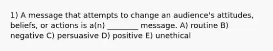 1) A message that attempts to change an audience's attitudes, beliefs, or actions is a(n) ________ message. A) routine B) negative C) persuasive D) positive E) unethical