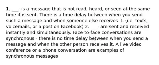 1. ___: is a message that is not read, heard, or seen at the same time it is sent. There is a time delay between when you send such a message and when someone else receives it. (i.e. texts, voicemails, or a post on Facebook) 2. ___: are sent and received instantly and simultaneously. Face-to-face conversations are synchronous - there is no time delay between when you send a message and when the other person receives it. A live video conference or a phone conversation are examples of synchronous messages