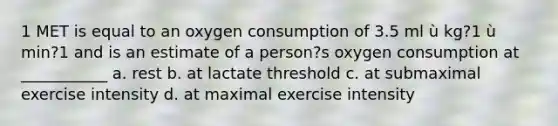 1 MET is equal to an oxygen consumption of 3.5 ml ù kg?1 ù min?1 and is an estimate of a person?s oxygen consumption at ___________ a. rest b. at lactate threshold c. at submaximal exercise intensity d. at maximal exercise intensity