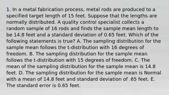 1. In a metal fabrication process, metal rods are produced to a specified target length of 15 feet. Suppose that the lengths are normally distributed. A quality control specialist collects a random sample of 16 rods and finds the sample mean length to be 14.8 feet and a standard deviation of 0.65 feet. Which of the following statements is true? A. The sampling distribution for the sample mean follows the t-distribution with 16 degrees of freedom. B. The sampling distribution for the sample mean follows the t-distribution with 15 degrees of freedom. C. The mean of the sampling distribution for the sample mean is 14.8 feet. D. The sampling distribution for the sample mean is Normal with a mean of 14.8 feet and standard deviation of .65 feet. E. The standard error is 0.65 feet.