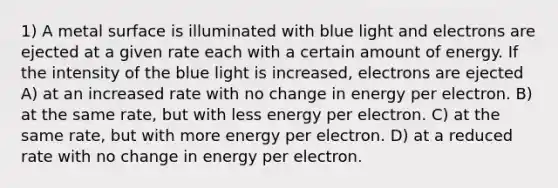 1) A metal surface is illuminated with blue light and electrons are ejected at a given rate each with a certain amount of energy. If the intensity of the blue light is increased, electrons are ejected A) at an increased rate with no change in energy per electron. B) at the same rate, but with less energy per electron. C) at the same rate, but with more energy per electron. D) at a reduced rate with no change in energy per electron.