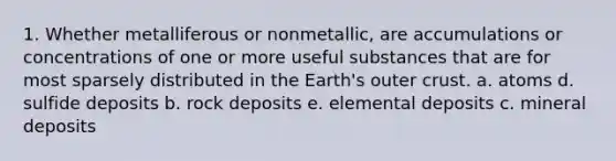 1. Whether metalliferous or nonmetallic, are accumulations or concentrations of one or more useful substances that are for most sparsely distributed in the Earth's outer crust. a. atoms d. sulfide deposits b. rock deposits e. elemental deposits c. mineral deposits