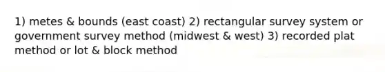 1) metes & bounds (east coast) 2) rectangular survey system or government survey method (midwest & west) 3) recorded plat method or lot & block method