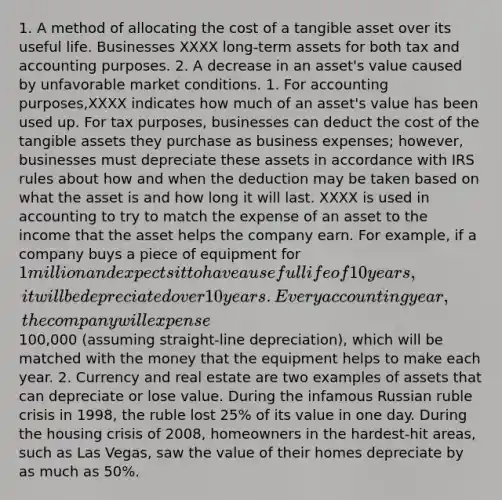 1. A method of allocating the cost of a tangible asset over its useful life. Businesses XXXX long-term assets for both tax and accounting purposes. 2. A decrease in an asset's value caused by unfavorable market conditions. 1. For accounting purposes,XXXX indicates how much of an asset's value has been used up. For tax purposes, businesses can deduct the cost of the tangible assets they purchase as business expenses; however, businesses must depreciate these assets in accordance with IRS rules about how and when the deduction may be taken based on what the asset is and how long it will last. XXXX is used in accounting to try to match the expense of an asset to the income that the asset helps the company earn. For example, if a company buys a piece of equipment for 1 million and expects it to have a useful life of 10 years, it will be depreciated over 10 years. Every accounting year, the company will expense100,000 (assuming straight-line depreciation), which will be matched with the money that the equipment helps to make each year. 2. Currency and real estate are two examples of assets that can depreciate or lose value. During the infamous Russian ruble crisis in 1998, the ruble lost 25% of its value in one day. During the housing crisis of 2008, homeowners in the hardest-hit areas, such as Las Vegas, saw the value of their homes depreciate by as much as 50%.