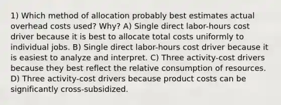 1) Which method of allocation probably best estimates actual overhead costs used? Why? A) Single direct labor-hours cost driver because it is best to allocate total costs uniformly to individual jobs. B) Single direct labor-hours cost driver because it is easiest to analyze and interpret. C) Three activity-cost drivers because they best reflect the relative consumption of resources. D) Three activity-cost drivers because product costs can be significantly cross-subsidized.