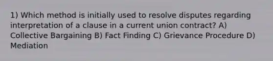 1) Which method is initially used to resolve disputes regarding interpretation of a clause in a current union contract? A) Collective Bargaining B) Fact Finding C) Grievance Procedure D) Mediation