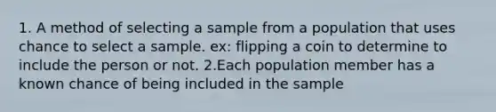 1. A method of selecting a sample from a population that uses chance to select a sample. ex: flipping a coin to determine to include the person or not. 2.Each population member has a known chance of being included in the sample