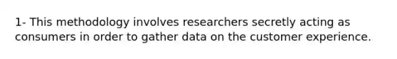 1- This methodology involves researchers secretly acting as consumers in order to gather data on the customer experience.