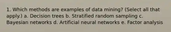 1. Which methods are examples of data mining? (Select all that apply.) a. Decision trees b. Stratified random sampling c. Bayesian networks d. Artificial neural networks e. Factor analysis