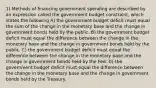 1) Methods of financing government spending are described by an expression called the government budget constraint, which states the following A) the government budget deficit must equal the sum of the change in the monetary base and the change in government bonds held by the public. B) the government budget deficit must equal the difference between the change in the monetary base and the change in government bonds held by the public. C) the government budget deficit must equal the difference between the change in the monetary base and the change in government bonds held by the Fed. D) the government budget deficit must equal the difference between the change in the monetary base and the change in government bonds held by the Treasury.