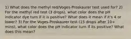 1) What does the methyl red/Voges-Proskaurer test used for? 2) For the methyl red test (3 drops), what color does the pH indicator dye turn if it is positive? What does it mean if it's 4 or lower? 3) For the Voges-Proskaurer test (15 drops after 10+ mins), what color does the pH indicator turn if its positive? What does this mean?