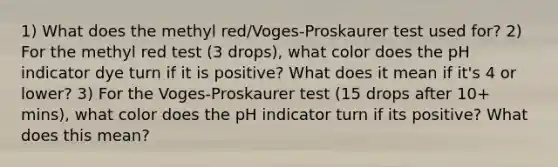 1) What does the methyl red/Voges-Proskaurer test used for? 2) For the methyl red test (3 drops), what color does the pH indicator dye turn if it is positive? What does it mean if it's 4 or lower? 3) For the Voges-Proskaurer test (15 drops after 10+ mins), what color does the pH indicator turn if its positive? What does this mean?