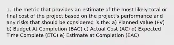 1. The metric that provides an estimate of the most likely total or final cost of the project based on the project's performance and any risks that should be considered is the: a) Planned Value (PV) b) Budget At Completion (BAC) c) Actual Cost (AC) d) Expected Time Complete (ETC) e) Estimate at Completion (EAC)