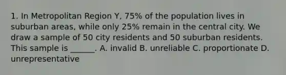 1. In Metropolitan Region Y, 75% of the population lives in suburban areas, while only 25% remain in the central city. We draw a sample of 50 city residents and 50 suburban residents. This sample is ______. A. invalid B. unreliable C. proportionate D. unrepresentative