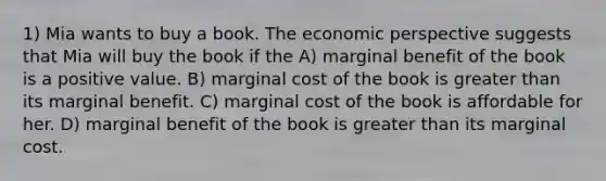 1) Mia wants to buy a book. The economic perspective suggests that Mia will buy the book if the A) marginal benefit of the book is a positive value. B) marginal cost of the book is greater than its marginal benefit. C) marginal cost of the book is affordable for her. D) marginal benefit of the book is greater than its marginal cost.