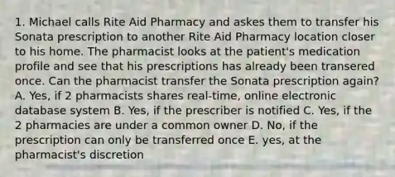 1. Michael calls Rite Aid Pharmacy and askes them to transfer his Sonata prescription to another Rite Aid Pharmacy location closer to his home. The pharmacist looks at the patient's medication profile and see that his prescriptions has already been transered once. Can the pharmacist transfer the Sonata prescription again? A. Yes, if 2 pharmacists shares real-time, online electronic database system B. Yes, if the prescriber is notified C. Yes, if the 2 pharmacies are under a common owner D. No, if the prescription can only be transferred once E. yes, at the pharmacist's discretion