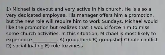 1) Michael is devout and very active in his church. He is also a very dedicated employee. His manager offers him a promotion, but the new role will require him to work Sundays. Michael would like the promotion but realizes that it would force him to miss some church activities. In this situation, Michael is most likely to experience __________. A) groupthink B) groupshift C) role conflict D) social loafing E) role fuzziness