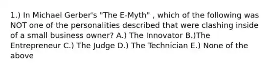 1.) In Michael Gerber's "The E-Myth" , which of the following was NOT one of the personalities described that were clashing inside of a small business owner? A.) The Innovator B.)The Entrepreneur C.) The Judge D.) The Technician E.) None of the above