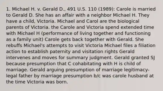 1. Michael H. v. Gerald D., 491 U.S. 110 (1989): Carole is married to Gerald D. She has an affair with a neighbor Michael H. They have a child, Victoria. Michael and Carol are the biological parents of Victoria. the Carole and Victoria spend extended time with Michael H (performance of living together and functioning as a family unit) Carole gets back together with Gerald. She rebuffs Michael's attempts to visit Victoria Michael files a filiation action to establish paternity and visitation rights Gerald intervenes and moves for summary judgment. Gerald granted SJ because presumption that C cohabitating with H is child of marriage. Gerald arguing presumption of marriage legitimacy-legal father by marriage presumption b/c was carole husband at the time Victoria was born.