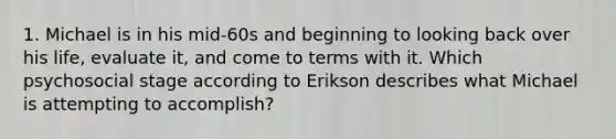 1. Michael is in his mid-60s and beginning to looking back over his life, evaluate it, and come to terms with it. Which psychosocial stage according to Erikson describes what Michael is attempting to accomplish?