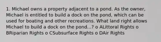 1. Michael owns a property adjacent to a pond. As the owner, Michael is entitled to build a dock on the pond, which can be used for boating and other recreations. What land right allows Michael to build a dock on the pond...? o ALittoral Rights o BRiparian Rights o CSubsurface Rights o DAir Rights