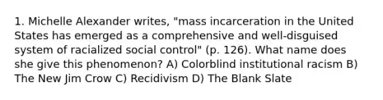 1. Michelle Alexander writes, "mass incarceration in the United States has emerged as a comprehensive and well-disguised system of racialized social control" (p. 126). What name does she give this phenomenon? A) Colorblind institutional racism B) The New Jim Crow C) Recidivism D) The Blank Slate