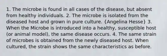 1. The microbe is found in all cases of the disease, but absent from healthy individuals. 2. The microbe is isolated from the diseased host and grown in pure culture. (Angelina Hesse) 3. When the Microbe is introduced into a healthy, susceptible host (or animal model), the same disease occurs. 4. The same strain of microbes is obtained from the newly diseased host. When cultured, the strain shows the same characteristics as before.