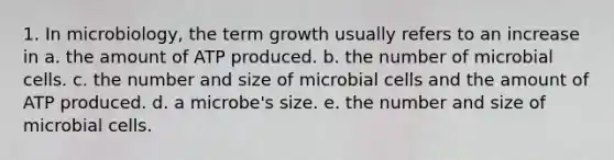 1. In microbiology, the term growth usually refers to an increase in a. the amount of ATP produced. b. the number of microbial cells. c. the number and size of microbial cells and the amount of ATP produced. d. a microbe's size. e. the number and size of microbial cells.