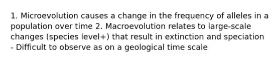 1. Microevolution causes a change in the frequency of alleles in a population over time 2. Macroevolution relates to large-scale changes (species level+) that result in extinction and speciation - Difficult to observe as on a geological time scale