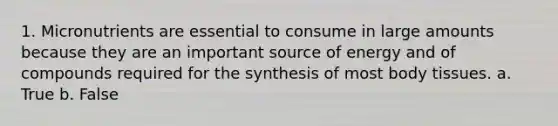 1. Micronutrients are essential to consume in large amounts because they are an important source of energy and of compounds required for the synthesis of most body tissues. a. True b. False