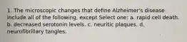 1. The microscopic changes that define Alzheimer's disease include all of the following, except Select one: a. rapid cell death. b. decreased serotonin levels. c. neuritic plaques. d. neurofibrillary tangles.