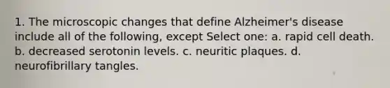 1. The microscopic changes that define Alzheimer's disease include all of the following, except Select one: a. rapid cell death. b. decreased serotonin levels. c. neuritic plaques. d. neurofibrillary tangles.