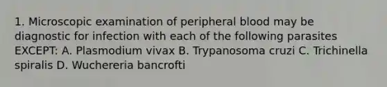 1. Microscopic examination of peripheral blood may be diagnostic for infection with each of the following parasites EXCEPT: A. Plasmodium vivax B. Trypanosoma cruzi C. Trichinella spiralis D. Wuchereria bancrofti