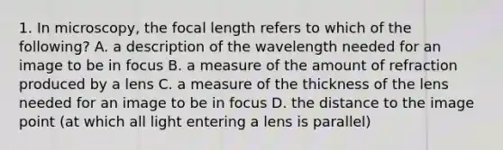 1. In microscopy, the focal length refers to which of the following? A. a description of the wavelength needed for an image to be in focus B. a measure of the amount of refraction produced by a lens C. a measure of the thickness of the lens needed for an image to be in focus D. the distance to the image point (at which all light entering a lens is parallel)