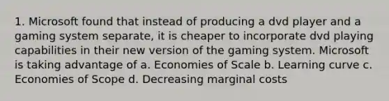 1. Microsoft found that instead of producing a dvd player and a gaming system separate, it is cheaper to incorporate dvd playing capabilities in their new version of the gaming system. Microsoft is taking advantage of a. Economies of Scale b. Learning curve c. Economies of Scope d. Decreasing marginal costs