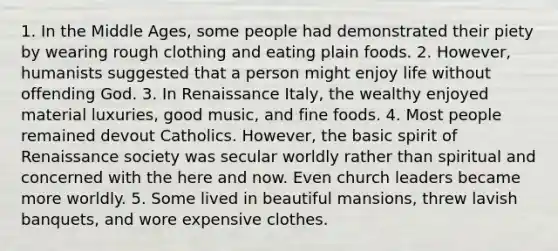 1. In the Middle Ages, some people had demonstrated their piety by wearing rough clothing and eating plain foods. 2. However, humanists suggested that a person might enjoy life without offending God. 3. In Renaissance Italy, the wealthy enjoyed material luxuries, good music, and fine foods. 4. Most people remained devout Catholics. However, the basic spirit of Renaissance society was secular worldly rather than spiritual and concerned with the here and now. Even church leaders became more worldly. 5. Some lived in beautiful mansions, threw lavish banquets, and wore expensive clothes.