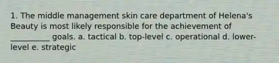 1. The middle management skin care department of Helena's Beauty is most likely responsible for the achievement of __________ goals. a. tactical b. top-level c. operational d. lower-level e. strategic