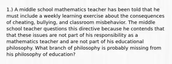 1.) A middle school mathematics teacher has been told that he must include a weekly learning exercise about the consequences of cheating, bullying, and classroom misbehavior. The middle school teacher questions this directive because he contends that that these issues are not part of his responsibility as a mathematics teacher and are not part of his educational philosophy. What branch of philosophy is probably missing from his philosophy of education?