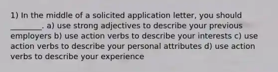 1) In the middle of a solicited application letter, you should ________. a) use strong adjectives to describe your previous employers b) use action verbs to describe your interests c) use action verbs to describe your personal attributes d) use action verbs to describe your experience