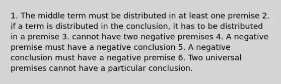 1. The middle term must be distributed in at least one premise 2. if a term is distributed in the conclusion, it has to be distributed in a premise 3. cannot have two negative premises 4. A negative premise must have a negative conclusion 5. A negative conclusion must have a negative premise 6. Two universal premises cannot have a particular conclusion.