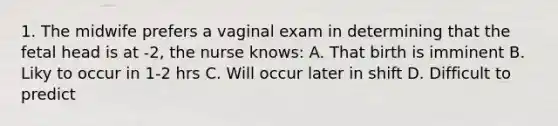 1. The midwife prefers a vaginal exam in determining that the fetal head is at -2, the nurse knows: A. That birth is imminent B. Liky to occur in 1-2 hrs C. Will occur later in shift D. Difficult to predict