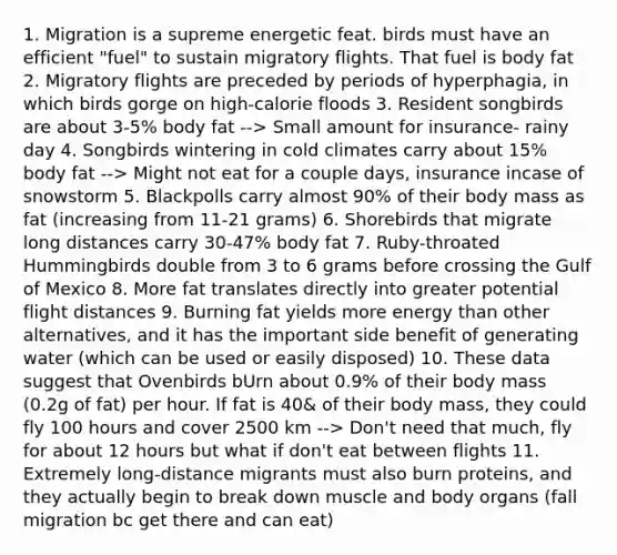 1. Migration is a supreme energetic feat. birds must have an efficient "fuel" to sustain migratory flights. That fuel is body fat 2. Migratory flights are preceded by periods of hyperphagia, in which birds gorge on high-calorie floods 3. Resident songbirds are about 3-5% body fat --> Small amount for insurance- rainy day 4. Songbirds wintering in cold climates carry about 15% body fat --> Might not eat for a couple days, insurance incase of snowstorm 5. Blackpolls carry almost 90% of their body mass as fat (increasing from 11-21 grams) 6. Shorebirds that migrate long distances carry 30-47% body fat 7. Ruby-throated Hummingbirds double from 3 to 6 grams before crossing the Gulf of Mexico 8. More fat translates directly into greater potential flight distances 9. Burning fat yields more energy than other alternatives, and it has the important side benefit of generating water (which can be used or easily disposed) 10. These data suggest that Ovenbirds bUrn about 0.9% of their body mass (0.2g of fat) per hour. If fat is 40& of their body mass, they could fly 100 hours and cover 2500 km --> Don't need that much, fly for about 12 hours but what if don't eat between flights 11. Extremely long-distance migrants must also burn proteins, and they actually begin to break down muscle and body organs (fall migration bc get there and can eat)