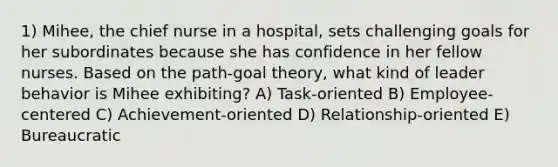 1) Mihee, the chief nurse in a hospital, sets challenging goals for her subordinates because she has confidence in her fellow nurses. Based on the path-goal theory, what kind of leader behavior is Mihee exhibiting? A) Task-oriented B) Employee-centered C) Achievement-oriented D) Relationship-oriented E) Bureaucratic