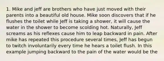 1. Mike and jeff are brothers who have just moved with their parents into a beautiful old house. Mike soon discovers that if he flushes the toilet while Jeff is taking a shower, it will cause the water in the shower to become scolding hot. Naturally, Jeff screams as his reflexes cause him to leap backward in pain. After mike has repeated this procedure several times, Jeff has begun to twitch involuntarily every time he hears a toilet flush. In this example jumping backward to the pain of the water would be the