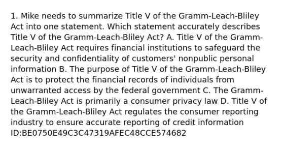 1. Mike needs to summarize Title V of the Gramm-Leach-Bliley Act into one statement. Which statement accurately describes Title V of the Gramm-Leach-Bliley Act? A. Title V of the Gramm-Leach-Bliley Act requires financial institutions to safeguard the security and confidentiality of customers' nonpublic personal information B. The purpose of Title V of the Gramm-Leach-Bliley Act is to protect the financial records of individuals from unwarranted access by the federal government C. The Gramm-Leach-Bliley Act is primarily a consumer privacy law D. Title V of the Gramm-Leach-Bliley Act regulates the consumer reporting industry to ensure accurate reporting of credit information ID:BE0750E49C3C47319AFEC48CCE574682