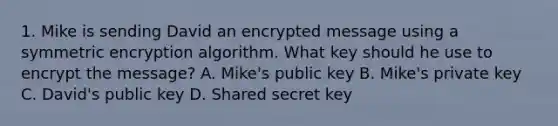 1. Mike is sending David an encrypted message using a symmetric encryption algorithm. What key should he use to encrypt the message? A. Mike's public key B. Mike's private key C. David's public key D. Shared secret key